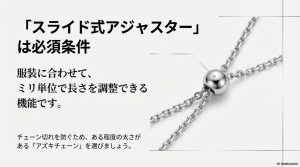 服装に合わせてミリ単位で調整できるスライド式アジャスターと、耐久性のあるアズキチェーンの推奨。